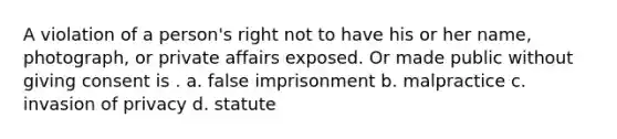 A violation of a person's right not to have his or her name, photograph, or private affairs exposed. Or made public without giving consent is . a. false imprisonment b. malpractice c. invasion of privacy d. statute