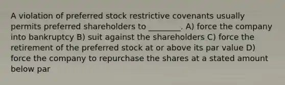 A violation of preferred stock restrictive covenants usually permits preferred shareholders to ________. A) force the company into bankruptcy B) suit against the shareholders C) force the retirement of the preferred stock at or above its par value D) force the company to repurchase the shares at a stated amount below par