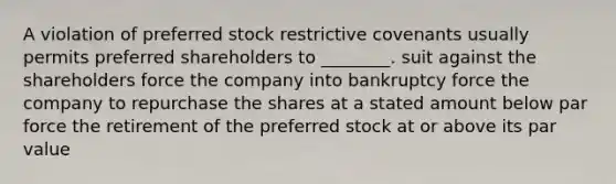 A violation of preferred stock restrictive covenants usually permits preferred shareholders to ________. suit against the shareholders force the company into bankruptcy force the company to repurchase the shares at a stated amount below par force the retirement of the preferred stock at or above its par value