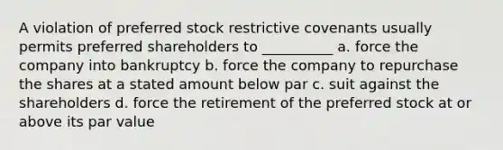 A violation of preferred stock restrictive covenants usually permits preferred shareholders to __________ a. force the company into bankruptcy b. force the company to repurchase the shares at a stated amount below par c. suit against the shareholders d. force the retirement of the preferred stock at or above its par value