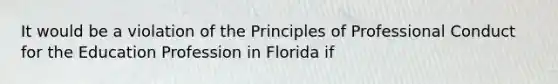 It would be a violation of the Principles of Professional Conduct for the Education Profession in Florida if