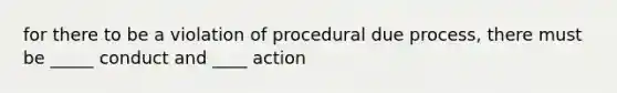 for there to be a violation of procedural due process, there must be _____ conduct and ____ action