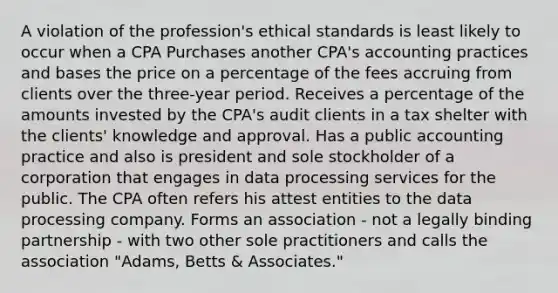 A violation of the profession's ethical standards is least likely to occur when a CPA Purchases another CPA's accounting practices and bases the price on a percentage of the fees accruing from clients over the three-year period. Receives a percentage of the amounts invested by the CPA's audit clients in a tax shelter with the clients' knowledge and approval. Has a public accounting practice and also is president and sole stockholder of a corporation that engages in data processing services for the public. The CPA often refers his attest entities to the data processing company. Forms an association - not a legally binding partnership - with two other sole practitioners and calls the association "Adams, Betts & Associates."