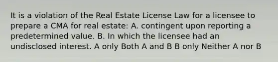 It is a violation of the Real Estate License Law for a licensee to prepare a CMA for real estate: A. contingent upon reporting a predetermined value. B. In which the licensee had an undisclosed interest. A only Both A and B B only Neither A nor B