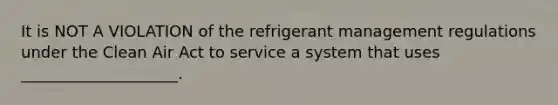 It is NOT A VIOLATION of the refrigerant management regulations under the Clean Air Act to service a system that uses ____________________.