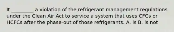 It _________ a violation of the refrigerant management regulations under the Clean Air Act to service a system that uses CFCs or HCFCs after the phase-out of those refrigerants. A. is B. is not