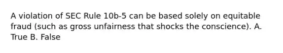 A violation of SEC Rule 10b-5 can be based solely on equitable fraud (such as gross unfairness that shocks the conscience). A. True B. False