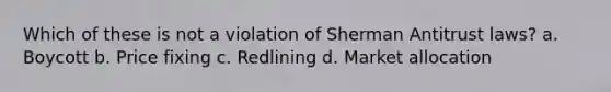 Which of these is not a violation of Sherman Antitrust laws? a. Boycott b. Price fixing c. Redlining d. Market allocation