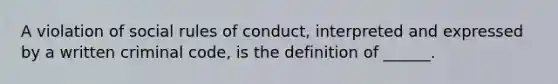 A violation of social rules of conduct, interpreted and expressed by a written criminal code, is the definition of ______.