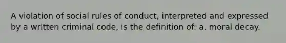 A violation of social rules of conduct, interpreted and expressed by a written criminal code, is the definition of: a. moral decay.