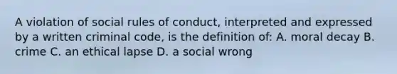 A violation of social rules of conduct, interpreted and expressed by a written criminal code, is the definition of: A. moral decay B. crime C. an ethical lapse D. a social wrong