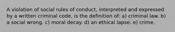 A violation of social rules of conduct, interpreted and expressed by a written criminal code, is the definition of: a) criminal law. b) a social wrong. c) moral decay. d) an ethical lapse. e) ​crime.