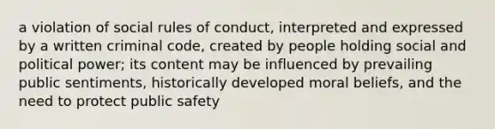 a violation of social rules of conduct, interpreted and expressed by a written criminal code, created by people holding social and political power; its content may be influenced by prevailing public sentiments, historically developed moral beliefs, and the need to protect public safety