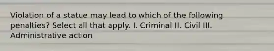 Violation of a statue may lead to which of the following penalties? Select all that apply. I. Criminal II. Civil III. Administrative action