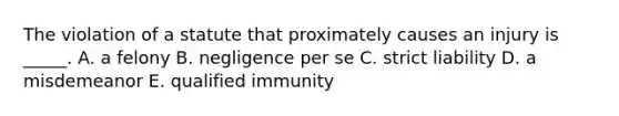 The violation of a statute that proximately causes an injury is​ _____. A. a felony B. negligence per se C. strict liability D. a misdemeanor E. qualified immunity