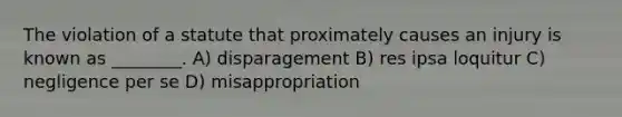 The violation of a statute that proximately causes an injury is known as ________. A) disparagement B) res ipsa loquitur C) negligence per se D) misappropriation