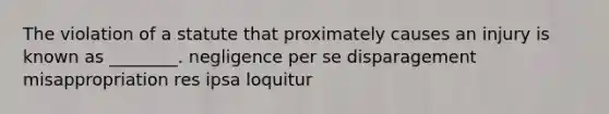 The violation of a statute that proximately causes an injury is known as ________. negligence per se disparagement misappropriation res ipsa loquitur