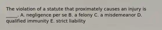 The violation of a statute that proximately causes an injury is​ _____. A. negligence per se B. a felony C. a misdemeanor D. qualified immunity E. strict liability