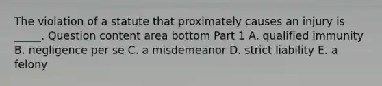 The violation of a statute that proximately causes an injury is​ _____. Question content area bottom Part 1 A. qualified immunity B. negligence per se C. a misdemeanor D. strict liability E. a felony