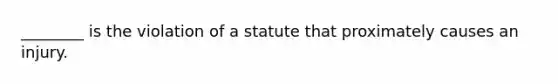 ________ is the violation of a statute that proximately causes an injury.