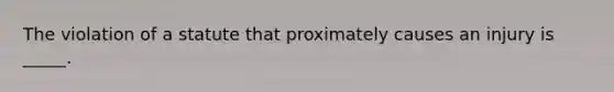 The violation of a statute that proximately causes an injury is​ _____.