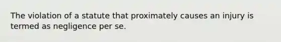 The violation of a statute that proximately causes an injury is termed as negligence per se.