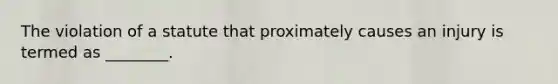 The violation of a statute that proximately causes an injury is termed as ________.