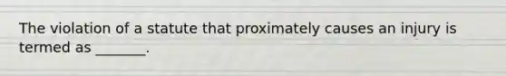 The violation of a statute that proximately causes an injury is termed as _______.