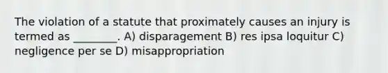 The violation of a statute that proximately causes an injury is termed as ________. A) disparagement B) res ipsa loquitur C) negligence per se D) misappropriation