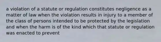 a violation of a statute or regulation constitutes negligence as a matter of law when the violation results in injury to a member of the class of persons intended to be protected by the legislation and when the harm is of the kind which that statute or regulation was enacted to prevent