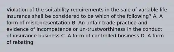 Violation of the suitability requirements in the sale of variable life insurance shall be considered to be which of the following? A. A form of misrepresentation B. An unfair trade practice and evidence of incompetence or un-trustworthiness in the conduct of insurance business C. A form of controlled business D. A form of rebating