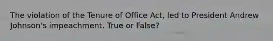 The violation of the Tenure of Office Act, led to President Andrew Johnson's impeachment. True or False?