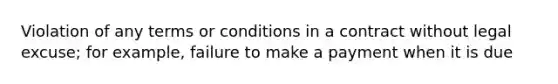 Violation of any terms or conditions in a contract without legal excuse; for example, failure to make a payment when it is due