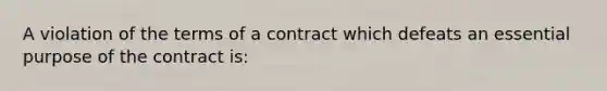 A violation of the terms of a contract which defeats an essential purpose of the contract is: