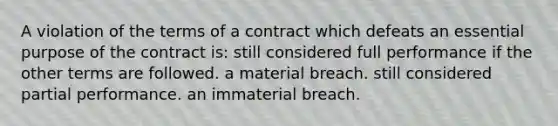 A violation of the terms of a contract which defeats an essential purpose of the contract is: still considered full performance if the other terms are followed. a material breach. still considered partial performance. an immaterial breach.