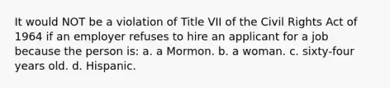 It would NOT be a violation of Title VII of the Civil Rights Act of 1964 if an employer refuses to hire an applicant for a job because the person is: a. a Mormon. b. a woman. c. sixty-four years old. d. Hispanic.