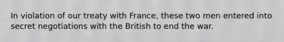 In violation of our treaty with France, these two men entered into secret negotiations with the British to end the war.