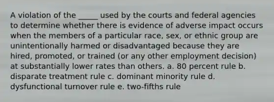 A violation of the _____ used by the courts and federal agencies to determine whether there is evidence of adverse impact occurs when the members of a particular race, sex, or ethnic group are unintentionally harmed or disadvantaged because they are hired, promoted, or trained (or any other employment decision) at substantially lower rates than others. a. 80 percent rule b. disparate treatment rule c. dominant minority rule d. dysfunctional turnover rule e. two-fifths rule