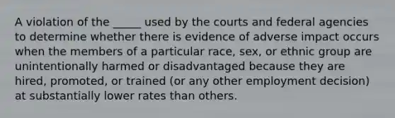 A violation of the _____ used by the courts and federal agencies to determine whether there is evidence of adverse impact occurs when the members of a particular race, sex, or ethnic group are unintentionally harmed or disadvantaged because they are hired, promoted, or trained (or any other employment decision) at substantially lower rates than others.