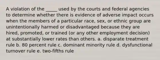 A violation of the _____ used by the courts and federal agencies to determine whether there is evidence of adverse impact occurs when the members of a particular race, sex, or ethnic group are unintentionally harmed or disadvantaged because they are hired, promoted, or trained (or any other employment decision) at substantially lower rates than others. a. disparate treatment rule b. 80 percent rule c. dominant minority rule d. dysfunctional turnover rule e. two-fifths rule