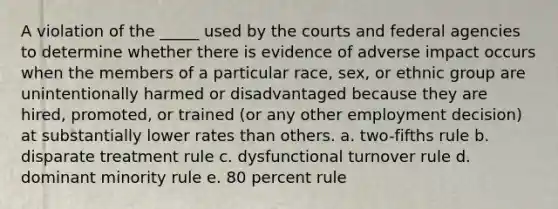 A violation of the _____ used by the courts and federal agencies to determine whether there is evidence of adverse impact occurs when the members of a particular race, sex, or ethnic group are unintentionally harmed or disadvantaged because they are hired, promoted, or trained (or any other employment decision) at substantially lower rates than others. a. two-fifths rule b. disparate treatment rule c. dysfunctional turnover rule d. dominant minority rule e. 80 percent rule