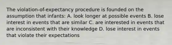 The violation-of-expectancy procedure is founded on the assumption that infants: A. look longer at possible events B. lose interest in events that are similar C. are interested in events that are inconsistent with their knowledge D. lose interest in events that violate their expectations