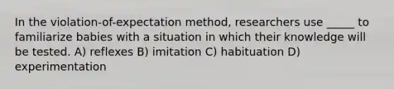 In the violation-of-expectation method, researchers use _____ to familiarize babies with a situation in which their knowledge will be tested. A) reflexes B) imitation C) habituation D) experimentation