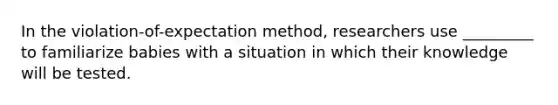 In the violation-of-expectation method, researchers use _________ to familiarize babies with a situation in which their knowledge will be tested.