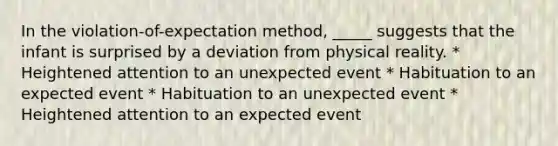 In the violation-of-expectation method, _____ suggests that the infant is surprised by a deviation from physical reality. * Heightened attention to an unexpected event * Habituation to an expected event * Habituation to an unexpected event * Heightened attention to an expected event