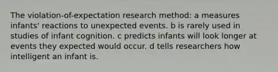 The violation-of-expectation research method: a measures infants' reactions to unexpected events. b is rarely used in studies of infant cognition. c predicts infants will look longer at events they expected would occur. d tells researchers how intelligent an infant is.