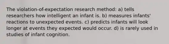 The violation-of-expectation research method: a) tells researchers how intelligent an infant is. b) measures infants' reactions to unexpected events. c) predicts infants will look longer at events they expected would occur. d) is rarely used in studies of infant cognition.