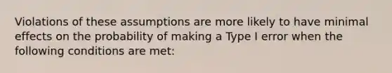 Violations of these assumptions are more likely to have minimal effects on the probability of making a Type I error when the following conditions are met: