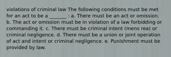 violations of criminal law The following conditions must be met for an act to be a _______ : a. There must be an act or omission. b. The act or omission must be in violation of a law forbidding or commanding it. c. There must be criminal intent (mens rea) or criminal negligence. d. There must be a union or joint operation of act and intent or criminal negligence. e. Punishment must be provided by law.