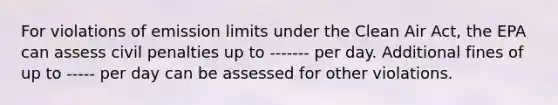 For violations of emission limits under the <a href='https://www.questionai.com/knowledge/kE4HiszZPN-clean-air-act' class='anchor-knowledge'>clean air act</a>, the EPA can assess civil penalties up to ------- per day. Additional fines of up to ----- per day can be assessed for other violations.